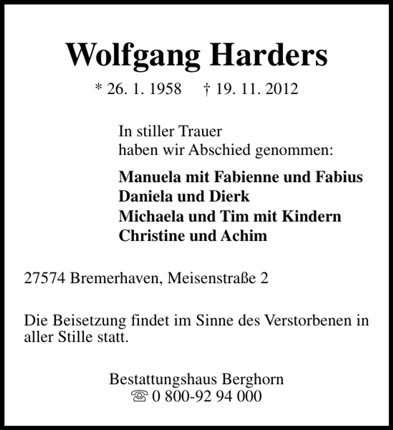 <p>Wolfgang Harders<br />* 26. 1. 1958</p><p>† 19. 11. 2012</p><p>In stiller Trauer<br />haben wir Abschied genommen:<br />Manuela mit Fabienne und Fabius<br />Daniela und Dierk<br />Michaela und Tim mit Kindern<br />Christine und Achim<br />27574 Bremerhaven, Meisenstraße 2<br />Die Beisetzung findet im Sinne des Verstorbenen in<br />aller Stille statt.<br />Bestattungshaus Berghorn<br />s 0 800-92 94 000</p>