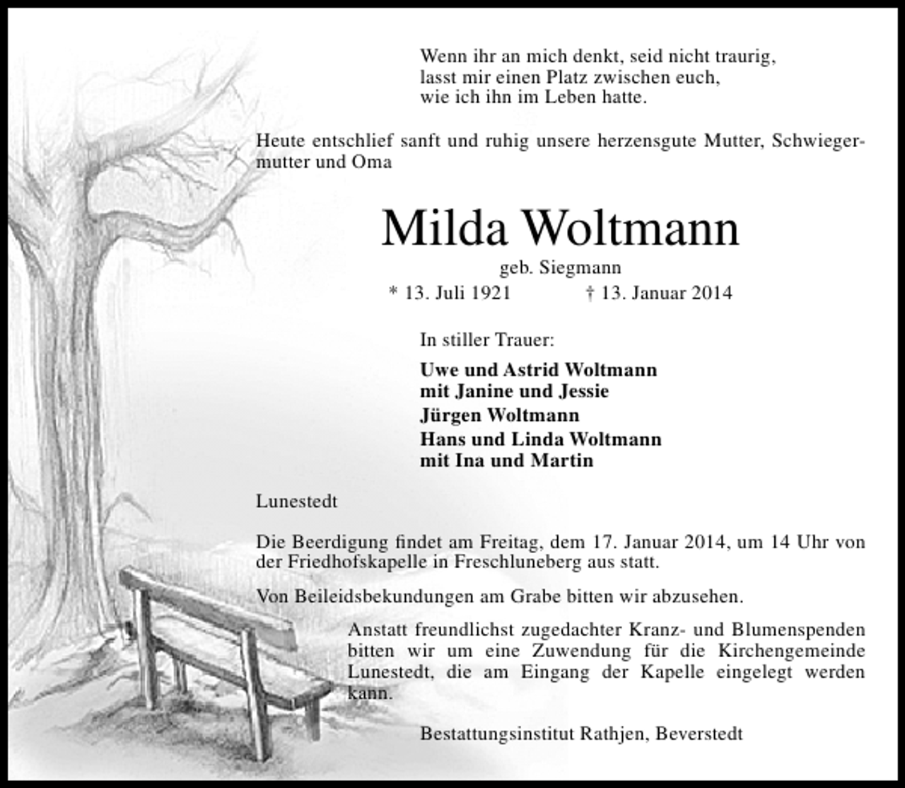 <p>Wenn ihr an mich denkt, seid nicht traurig,<br />lasst mir einen Platz zwischen euch,<br />wie ich ihn im Leben hatte.<br />Heute entschlief sanft und ruhig unsere herzensgute Mutter, Schwiegermutter und Oma</p><p>Milda Woltmann<br />geb. Siegmann<br />* 13. Juli 1921<br />† 13. Januar 2014<br />In stiller Trauer:<br />Uwe und Astrid Woltmann<br />mit Janine und Jessie<br />Jürgen Woltmann<br />Hans und Linda Woltmann<br />mit Ina und Martin<br />Lunestedt<br />Die Beerdigung ﬁndet am Freitag, dem 17. Januar 2014, um 14 Uhr von<br />der Friedhofskapelle in Freschluneberg aus statt.<br />Von Beileidsbekundungen am Grabe bitten wir abzusehen.<br />Anstatt freundlichst zugedachter Kranz- und Blumenspenden<br />bitten wir um eine Zuwendung für die Kirchengemeinde<br />Lunestedt, die am Eingang der Kapelle eingelegt werden<br />kann.<br />Bestattungsinstitut Rathjen, Beverstedt</p>