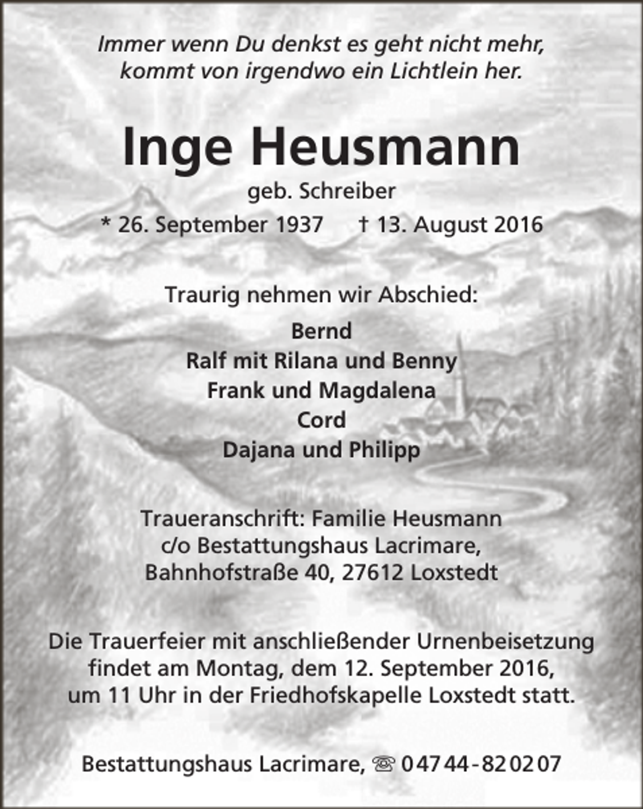 <p>Immer wenn Du denkst es geht nicht mehr,<br />kommt von irgendwo ein Lichtlein her.</p><p>Inge Heusmann<br />geb. Schreiber</p><p>* 26. September 1937</p><p>† 13. August 2016</p><p>Traurig nehmen wir Abschied:<br />Bernd<br />Ralf mit Rilana und Benny<br />Frank und Magdalena<br />Cord<br />Dajana und Philipp<br />Traueranschrift: Familie Heusmann<br />c/o Bestattungshaus Lacrimare,<br />Bahnhofstraße 40, 27612 Loxstedt<br />Die Trauerfeier mit anschließender Urnenbeisetzung<br />findet am Montag, dem 12. September 2016,<br />um 11 Uhr in der Friedhofskapelle Loxstedt statt.<br />Bestattungshaus Lacrimare,  0 47 44 - 82 02 07</p>