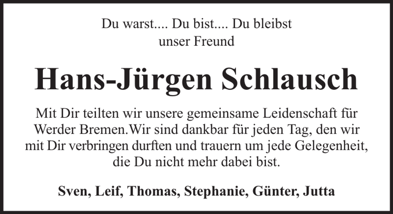 <p>Du warst.... Du bist.... Du bleibst<br />unser Freund</p><p>Hans-Jürgen Schlausch<br />Mit Dir teilten wir unsere gemeinsame Leidenschaft für<br />Werder Bremen.Wir sind dankbar für jeden Tag, den wir<br />mit Dir verbringen durften und trauern um jede Gelegenheit,<br />die Du nicht mehr dabei bist.<br />Sven, Leif, Thomas, Stephanie, Günter, Jutta</p>