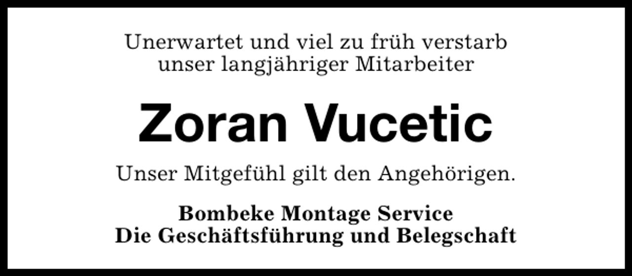 <p>Unerwartet und viel zu früh verstarb<br />unser langjähriger Mitarbeiter</p>
<p>Zoran Vucetic</p>
<p>Unser Mitgefühl gilt den Angehörigen.<br />Bombeke Montage Service<br />Die Geschäftsführung und Belegschaft</p>