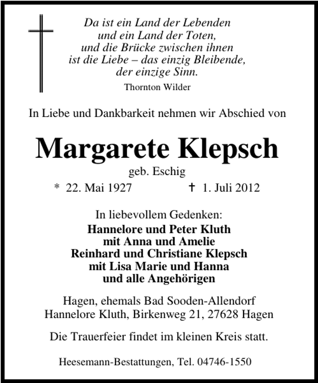 <p>Da ist ein Land der Lebenden<br />und ein Land der Toten,<br />und die Brücke zwischen ihnen<br />ist die Liebe – das einzig Bleibende,<br />der einzige Sinn.<br />Thornton Wilder</p><p>In Liebe und Dankbarkeit nehmen wir Abschied von</p><p>Margarete Klepsch<br />geb. Eschig<br />* 22. Mai 1927</p><p>1. Juli 2012</p><p>In liebevollem Gedenken:<br />Hannelore und Peter Kluth<br />mit Anna und Amelie<br />Reinhard und Christiane Klepsch<br />mit Lisa Marie und Hanna<br />und alle Angehörigen<br />Hagen, ehemals Bad Sooden-Allendorf<br />Hannelore Kluth, Birkenweg 21, 27628 Hagen<br />Die Trauerfeier findet im kleinen Kreis statt.<br />Heesemann-Bestattungen, Tel. 04746-1550</p>