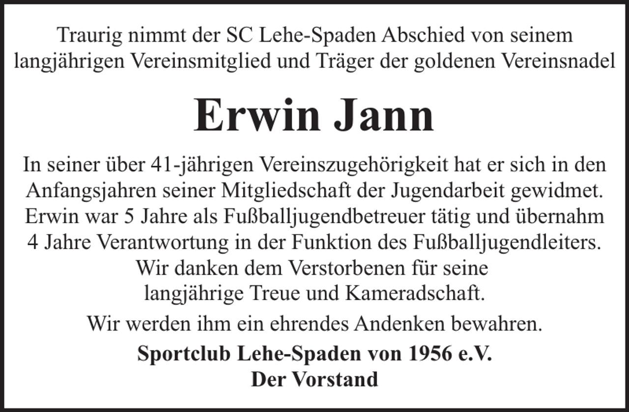 <p>Traurig nimmt der SC Lehe-Spaden Abschied von seinem<br />langjährigen Vereinsmitglied und Träger der goldenen Vereinsnadel</p><p>Erwin Jann<br />In seiner über 41-jährigen Vereinszugehörigkeit hat er sich in den<br />Anfangsjahren seiner Mitgliedschaft der Jugendarbeit gewidmet.<br />Erwin war 5 Jahre als Fußballjugendbetreuer tätig und übernahm<br />4 Jahre Verantwortung in der Funktion des Fußballjugendleiters.<br />Wir danken dem Verstorbenen für seine<br />langjährige Treue und Kameradschaft.<br />Wir werden ihm ein ehrendes Andenken bewahren.<br />Sportclub Lehe-Spaden von 1956 e.V.<br />Der Vorstand</p>