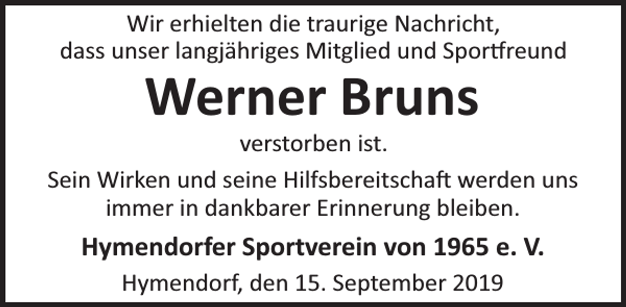<p>Wir erhielten die traurige Nachricht,<br />dass unser langjähriges Mitglied und Spor reund</p><p>Werner Bruns</p><p>verstorben ist.<br />Sein Wirken und seine Hilfsbereitscha werden uns<br />immer in dankbarer Erinnerung bleiben.</p><p>Hymendorfer Sportverein von 1965 e. V.<br />Hymendorf, den 15. September 2019</p>