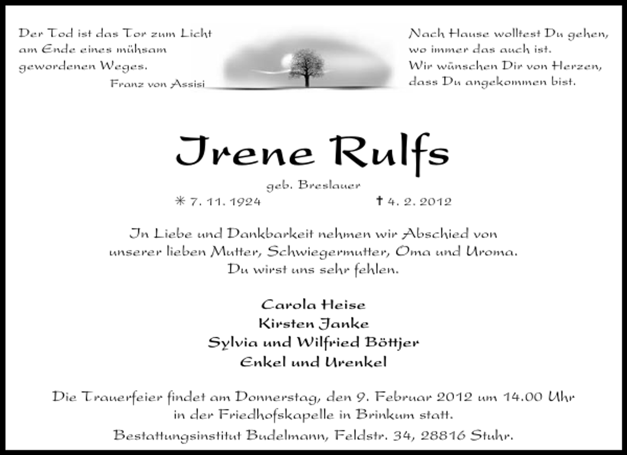 <p>Der Tod ist das Tor zum Licht<br />am Ende eines mühsam<br />gewordenen Weges.</p><p>Nach Hause wolltest Du gehen,<br />wo immer das auch ist.<br />Wir wünschen Dir von Herzen,<br />dass Du angekommen bist.</p><p>Franz von Assisi</p><p>Irene Rulfs<br />geb. Breslauer<br />F 7. 11. 1924</p><p>¦ 4. 2. 2012</p><p>In Liebe und Dankbarkeit nehmen wir Abschied von<br />unserer lieben Mutter, Schwiegermutter, Oma und Uroma.<br />Du wirst uns sehr fehlen.<br />Carola Heise<br />Kirsten Janke<br />Sylvia und Wilfried Böttjer<br />Enkel und Urenkel<br />Die Trauerfeier findet am Donnerstag, den 9. Februar 2012 um 14.00 Uhr<br />in der Friedhofskapelle in Brinkum statt.<br />Bestattungsinstitut Budelmann, Feldstr. 34, 28816 Stuhr.</p>