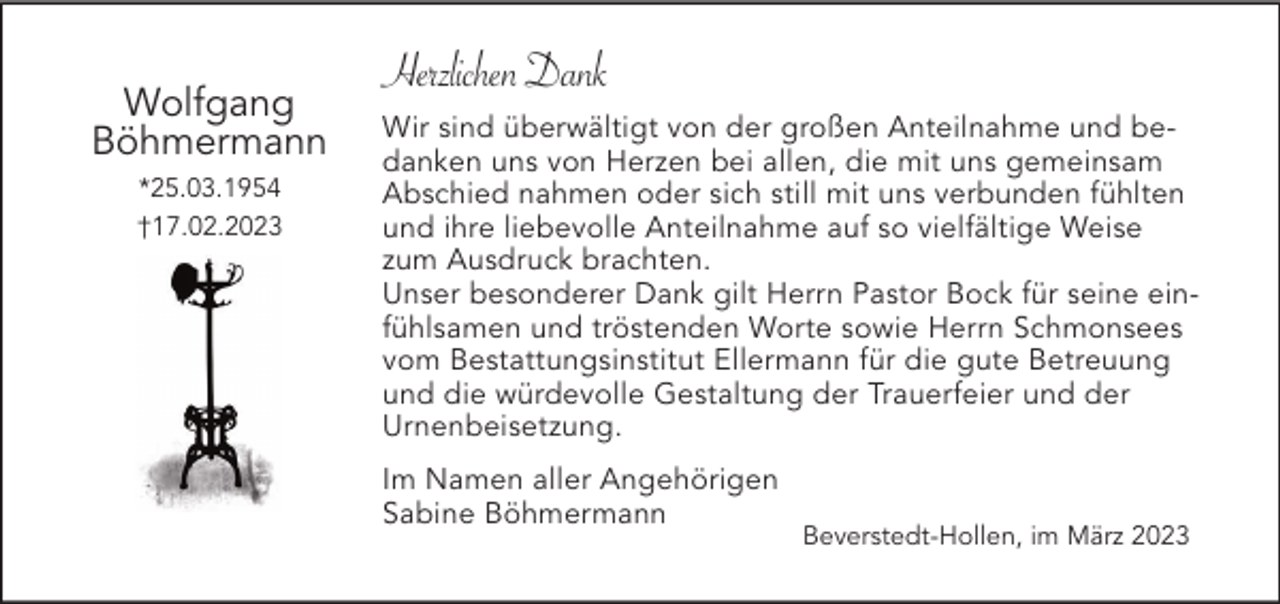 <p>Wolfgang<br />Böhmermann<br />*25.03.1954<br />†17.02.2023</p><p>Herzlichen Dank<br />Wir sind überwältigt von der großen Anteilnahme und bedanken uns von Herzen bei allen, die mit uns gemeinsam<br />Abschied nahmen oder sich still mit uns verbunden fühlten<br />und ihre liebevolle Anteilnahme auf so vielfältige Weise<br />zum Ausdruck brachten.<br />Unser besonderer Dank gilt Herrn Pastor Bock für seine einfühlsamen und tröstenden Worte sowie Herrn Schmonsees<br />vom Bestattungsinstitut Ellermann für die gute Betreuung<br />und die würdevolle Gestaltung der Trauerfeier und der<br />Urnenbeisetzung.<br />Im Namen aller Angehörigen<br />Sabine Böhmermann</p><p>Beverstedt-Hollen, im März 2023</p>