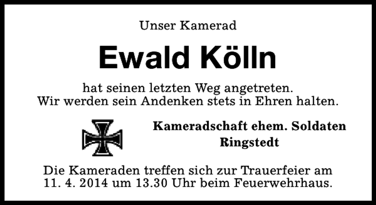 <p>Unser Kamerad</p><p>Ewald Kölln<br />hat seinen letzten Weg angetreten.<br />Wir werden sein Andenken stets in Ehren halten.<br />Kameradschaft ehem. Soldaten<br />Ringstedt<br />Die Kameraden treffen sich zur Trauerfeier am<br />11. 4. 2014 um 13.30 Uhr beim Feuerwehrhaus.</p>