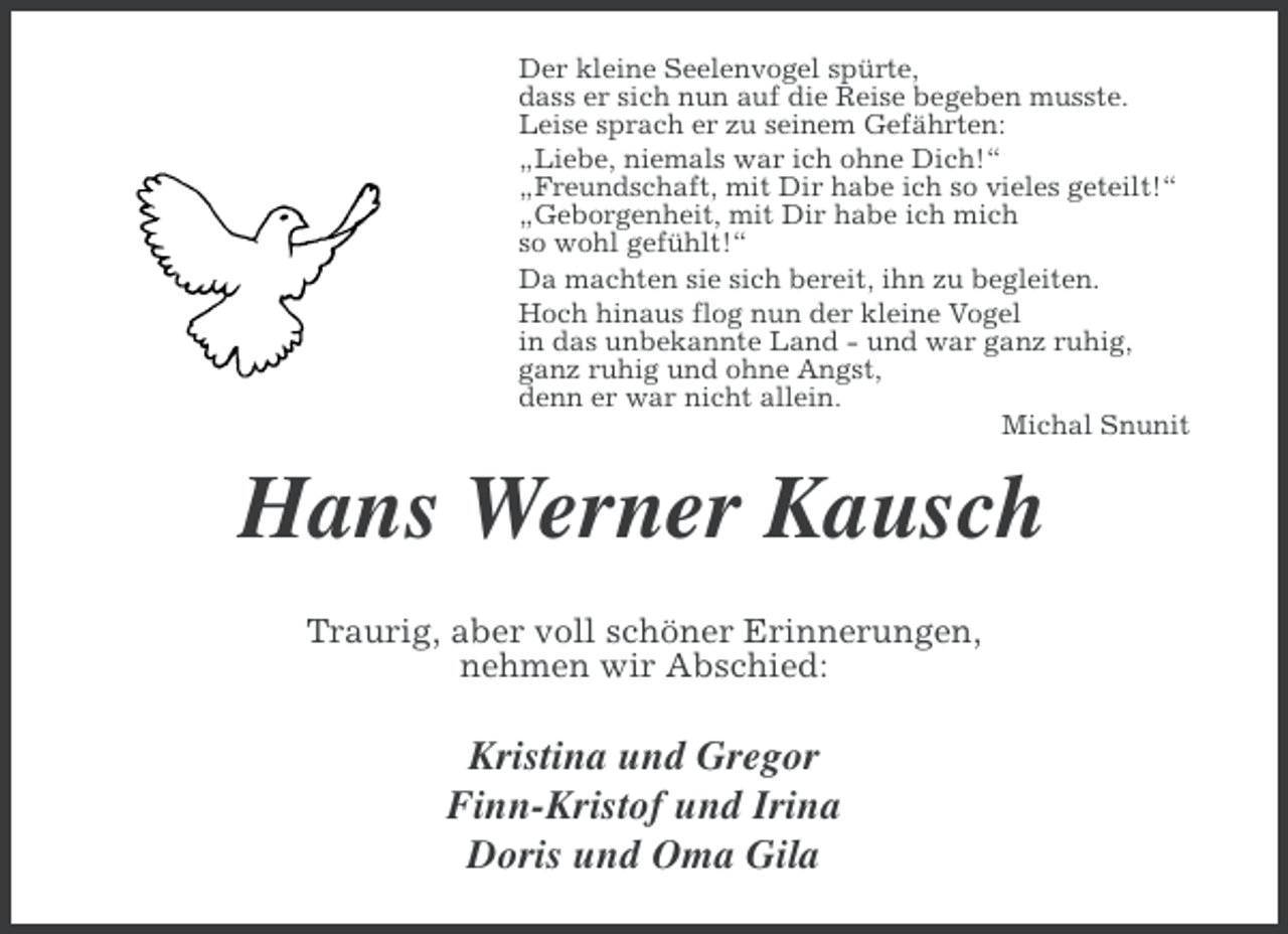 <p>Der kleine Seelenvogel spürte,<br />dass er sich nun auf die Reise begeben musste.<br />Leise sprach er zu seinem Gefährten:<br />„Liebe, niemals war ich ohne Dich!“<br />„Freundschaft, mit Dir habe ich so vieles geteilt!“<br />„Geborgenheit, mit Dir habe ich mich<br />so wohl gefühlt!“<br />Da machten sie sich bereit, ihn zu begleiten.<br />Hoch hinaus flog nun der kleine Vogel<br />in das unbekannte Land - und war ganz ruhig,<br />ganz ruhig und ohne Angst,<br />denn er war nicht allein.<br />Michal Snunit</p><p>Hans Werner Kausch<br />Traurig, aber voll schöner Erinnerungen,<br />nehmen wir Abschied:</p><p>Kristina und Gregor<br />Finn-Kristof und Irina<br />Doris und Oma Gila</p>