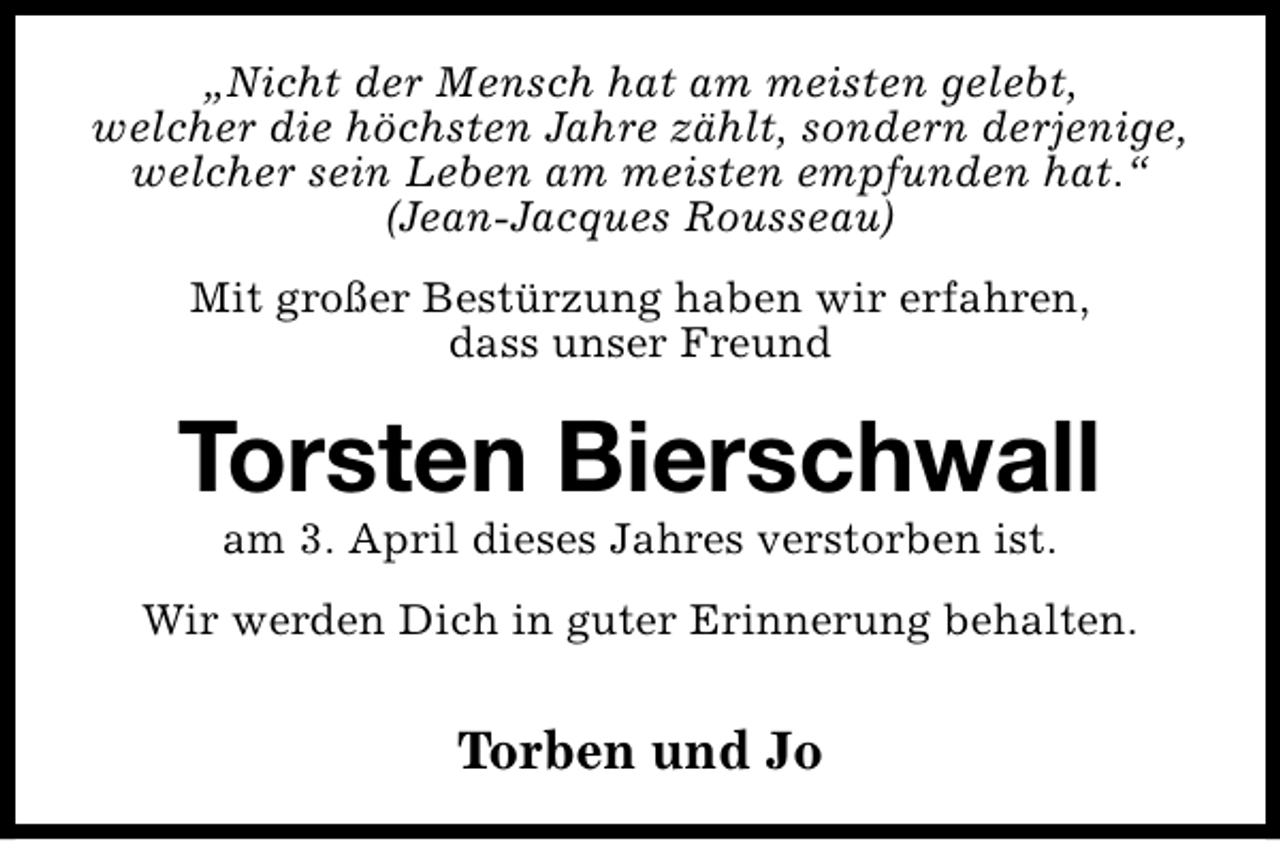 <p>„Nicht der Mensch hat am meisten gelebt,<br />welcher die höchsten Jahre zählt, sondern derjenige,<br />welcher sein Leben am meisten empfunden hat.“<br />(Jean-Jacques Rousseau)<br />Mit großer Bestürzung haben wir erfahren,<br />dass unser Freund</p><p>Torsten Bierschwall<br />am 3. April dieses Jahres verstorben ist.</p><p>Wir werden Dich in guter Erinnerung behalten.</p><p>Torben und Jo</p>