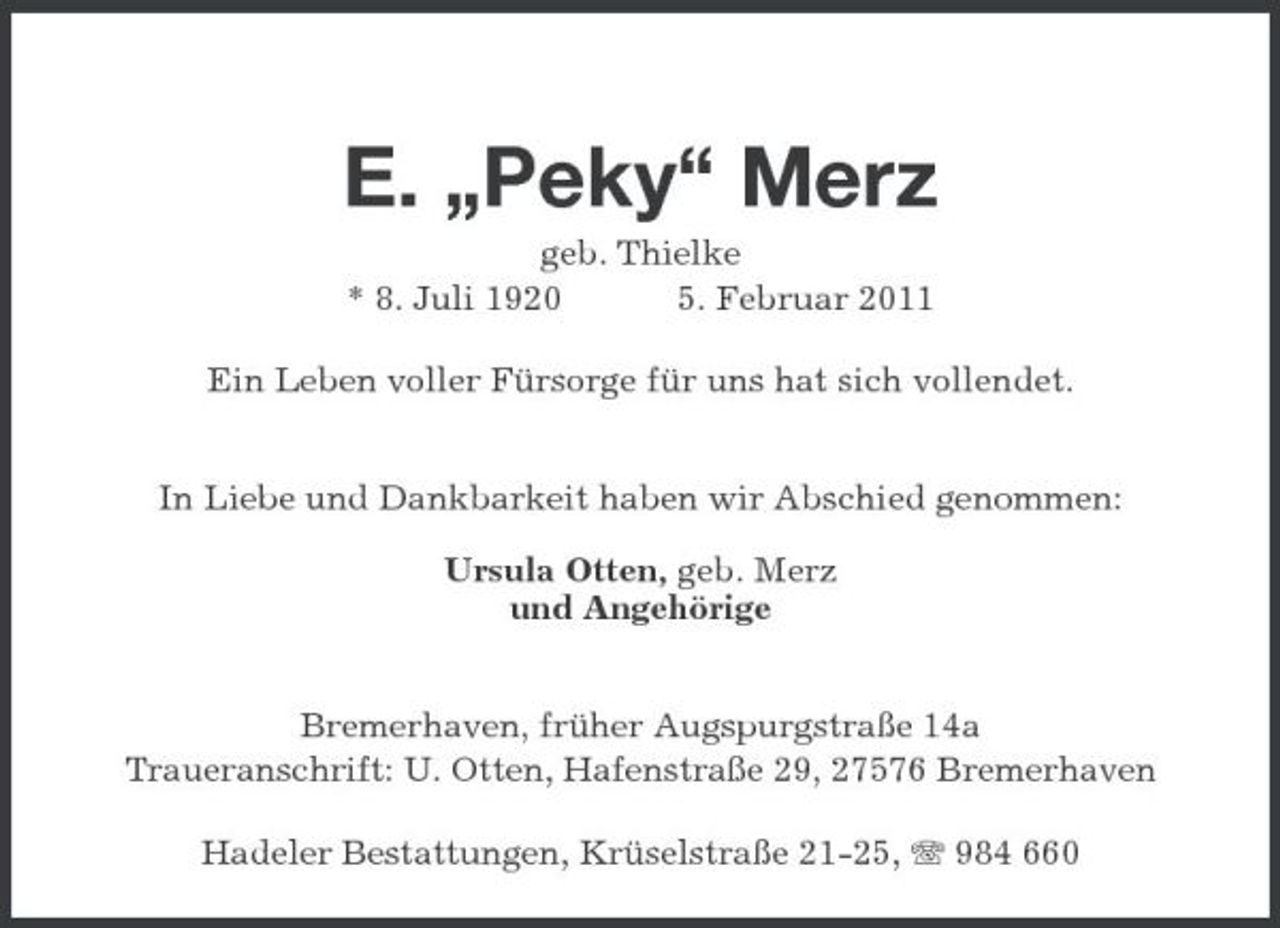 <p>E. „Peky“ Merz<br />geb. Thielke<br />* 8. Juli 1920 5. Februar 2011<br />Ein Leben voller Fürsorge für uns hat sich vollendet.</p><p>In Liebe und Dankbarkeit haben wir Abschied genommen:</p><p>Ursula Otten, geb. Merz<br />und Angehörige</p><p>Bremerhaven, früher Augspurgstraße 14a<br />Traueranschrift: U. Otten, Hafenstraße 29, 27576 Bremerhaven<br />Hadeler Bestattungen, Krüselstraße 21-25, T 984 660</p>