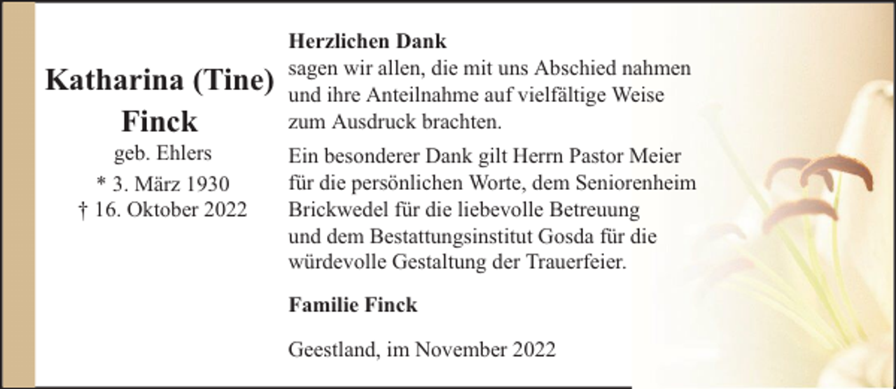 <p>Katharina (Tine)<br />Finck<br />geb. Ehlers<br />* 3. März 1930<br />† 16. Oktober 2022</p><p>Herzlichen Dank<br />sagen wir allen, die mit uns Abschied nahmen<br />und ihre Anteilnahme auf vielfältige Weise<br />zum Ausdruck brachten.<br />Ein besonderer Dank gilt Herrn Pastor Meier<br />für die persönlichen Worte, dem Seniorenheim<br />Brickwedel für die liebevolle Betreuung<br />und dem Bestattungsinstitut Gosda für die<br />würdevolle Gestaltung der Trauerfeier.<br />Familie Finck<br />Geestland, im November 2022</p>