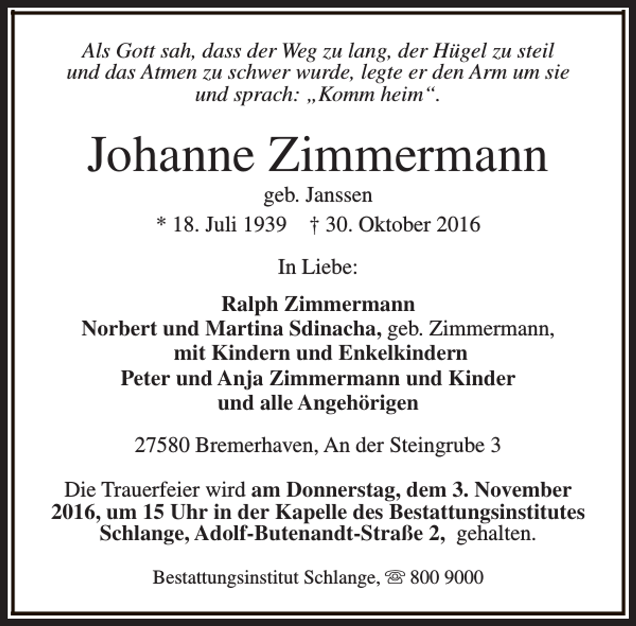 <p>Als Gott sah, dass der Weg zu lang, der Hügel zu steil<br />und das Atmen zu schwer wurde, legte er den Arm um sie<br />und sprach: „Komm heim“.</p><p>Johanne Zimmermann<br />geb. Janssen<br />* 18. Juli 1939 † 30. Oktober 2016<br />In Liebe:<br />Ralph Zimmermann<br />Norbert und Martina Sdinacha, geb. Zimmermann,<br />mit Kindern und Enkelkindern<br />Peter und Anja Zimmermann und Kinder<br />und alle Angehörigen<br />27580 Bremerhaven, An der Steingrube 3<br />Die Trauerfeier wird am Donnerstag, dem 3. November<br />2016, um 15 Uhr in der Kapelle des Bestattungsinstitutes<br />Schlange, Adolf-Butenandt-Straße 2, gehalten.<br />Bestattungsinstitut Schlange, s 800 9000</p>