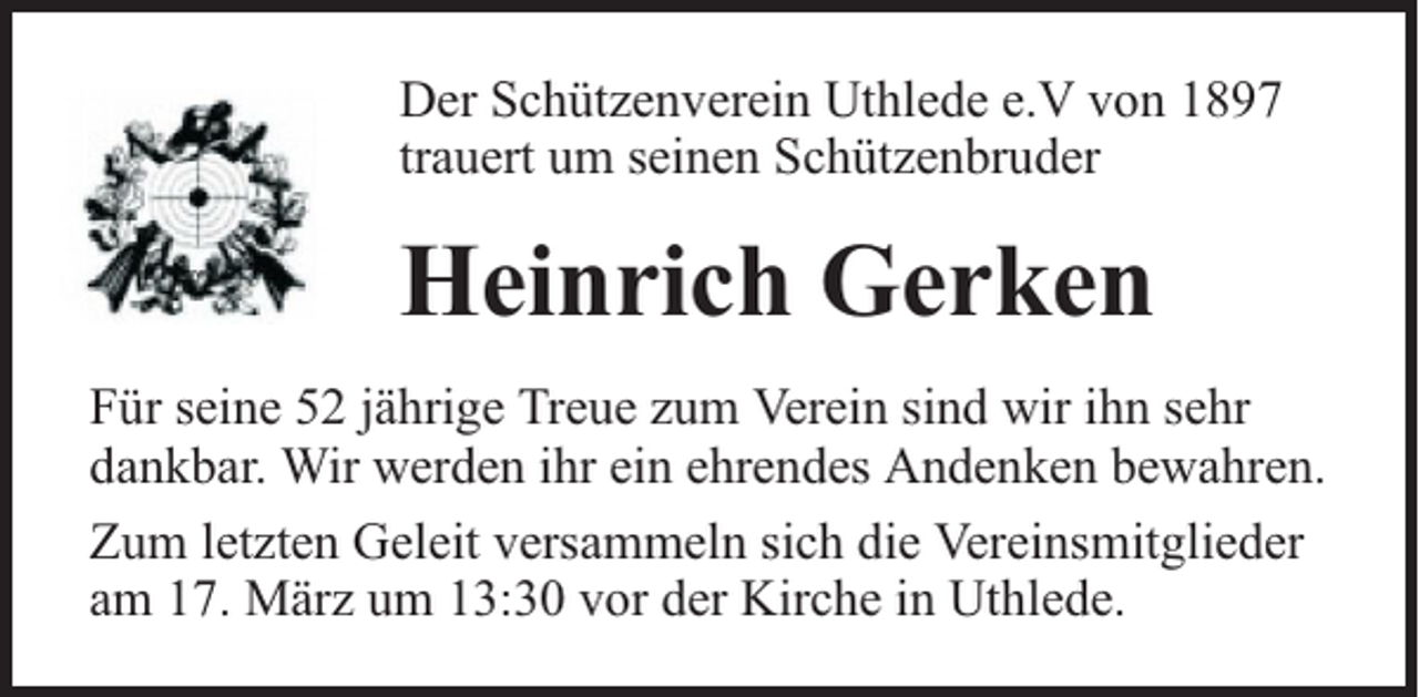<p>Der Schützenverein Uthlede e.V von 1897<br />trauert um seinen Schützenbruder</p><p>Heinrich Gerken<br />Für seine 52 jährige Treue zum Verein sind wir ihn sehr<br />dankbar. Wir werden ihr ein ehrendes Andenken bewahren.<br />Zum letzten Geleit versammeln sich die Vereinsmitglieder<br />am 17. März um 13:30 vor der Kirche in Uthlede.</p>