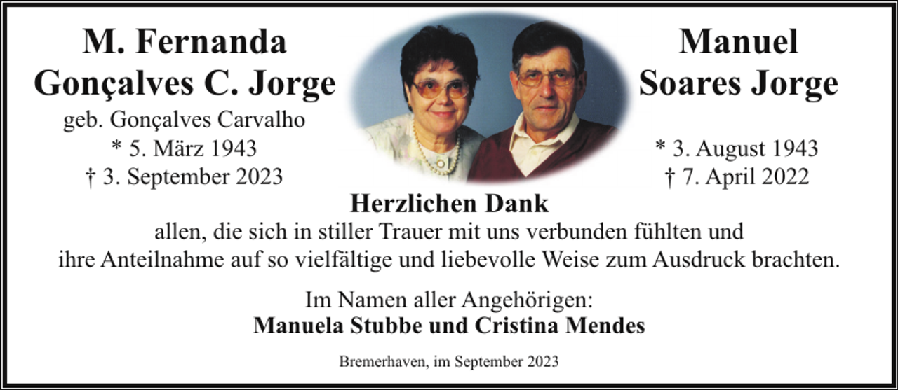 <p>M. Fernanda<br />Gonçalves C. Jorge<br />geb. Gonçalves Carvalho<br />* 5. März 1943<br />† 3. September 2023</p><p>Manuel<br />Soares Jorge<br />Herzlichen Dank</p><p>* 3. August 1943<br />† 7. April 2022</p><p>allen, die sich in stiller Trauer mit uns verbunden fühlten und<br />ihre Anteilnahme auf so vielfältige und liebevolle Weise zum Ausdruck brachten.<br />Im Namen aller Angehörigen:<br />Manuela Stubbe und Cristina Mendes<br />Bremerhaven, im September 2023</p>