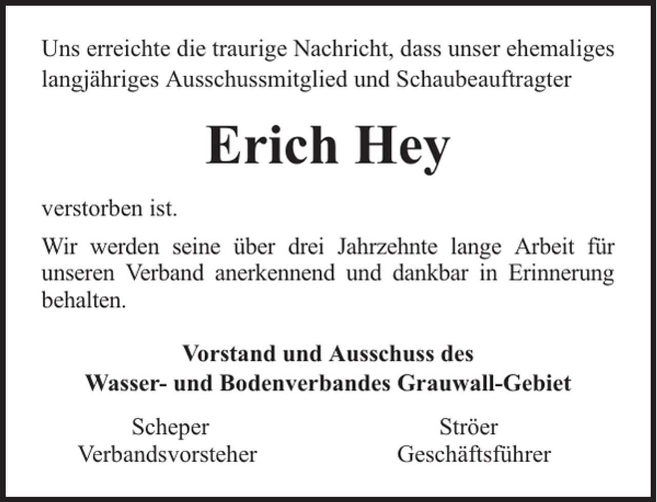 <p>Uns erreichte die traurige Nachricht, dass unser ehemaliges<br />langjähriges Ausschussmitglied und Schaubeauftragter</p><p>Erich Hey<br />verstorben ist.<br />Wir werden seine über drei Jahrzehnte lange Arbeit für<br />unseren Verband anerkennend und dankbar in Erinnerung<br />behalten.<br />Vorstand und Ausschuss des<br />Wasser- und Bodenverbandes Grauwall-Gebiet<br />Scheper<br />Verbandsvorsteher</p><p>Ströer<br />Geschäftsführer</p>