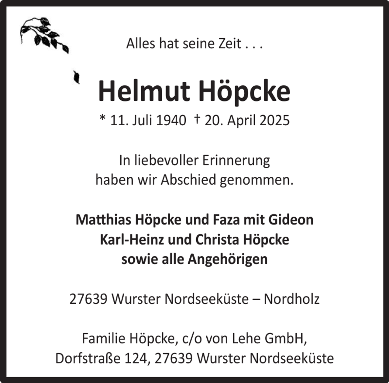 <p>Alles hat seine Zeit . . .</p><p>Helmut Höpcke<br />* 11. Juli 1940 † 20. April 2025</p><p>In liebevoller Erinnerung<br />haben wir Abschied genommen.<br />Matthias Höpcke und Faza mit Gideon<br />Karl-Heinz und Christa Höpcke<br />sowie alle Angehörigen<br />27639 Wurster Nordseeküste – Nordholz<br />Familie Höpcke, c/o von Lehe GmbH,<br />Dorfstraße 124, 27639 Wurster Nordseeküste</p>