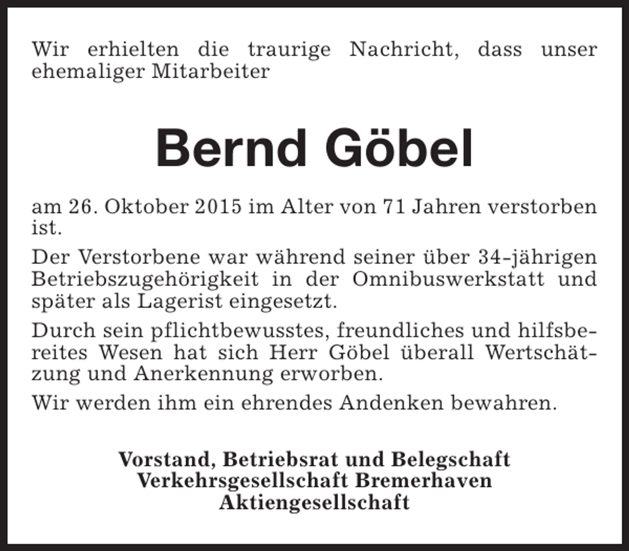 <p>Wir erhielten die traurige Nachricht, dass unser<br />ehemaliger Mitarbeiter</p><p>Bernd Göbel<br />am 26. Oktober 2015 im Alter von 71 Jahren verstorben<br />ist.<br />Der Verstorbene war während seiner über 34-jährigen<br />Betriebszugehörigkeit in der Omnibuswerkstatt und<br />später als Lagerist eingesetzt.<br />Durch sein pflichtbewusstes, freundliches und hilfsbereites Wesen hat sich Herr Göbel überall Wertschätzung und Anerkennung erworben.<br />Wir werden ihm ein ehrendes Andenken bewahren.<br />Vorstand, Betriebsrat und Belegschaft<br />Verkehrsgesellschaft Bremerhaven<br />Aktiengesellschaft</p>