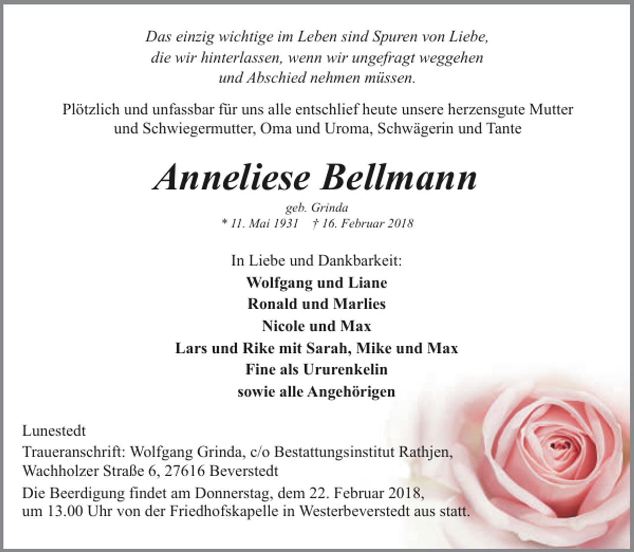 <p>Das einzig wichtige im Leben sind Spuren von Liebe,<br />die wir hinterlassen, wenn wir ungefragt weggehen<br />und Abschied nehmen müssen.<br />Plötzlich und unfassbar für uns alle entschlief heute unsere herzensgute Mutter<br />und Schwiegermutter, Oma und Uroma, Schwägerin und Tante</p><p>Anneliese Bellmann<br />geb. Grinda<br />* 11. Mai 1931 † 16. Februar 2018</p><p>In Liebe und Dankbarkeit:<br />Wolfgang und Liane<br />Ronald und Marlies<br />Nicole und Max<br />Lars und Rike mit Sarah, Mike und Max<br />Fine als Ururenkelin<br />sowie alle Angehörigen<br />Lunestedt<br />Traueranschrift: Wolfgang Grinda, c/o Bestattungsinstitut Rathjen,<br />Wachholzer Straße 6, 27616 Beverstedt<br />Die Beerdigung findet am Donnerstag, dem 22. Februar 2018,<br />um 13.00 Uhr von der Friedhofskapelle in Westerbeverstedt aus statt.</p>