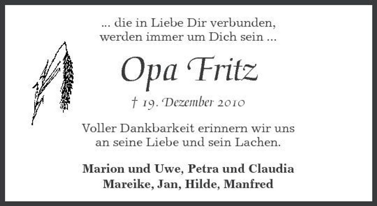 <p>... die in Liebe Dir verbunden, werden immer um Dich sein ...</p><p>Opa Fritz<br />† 19. Dezember 2010<br />Voller Dankbarkeit erinnern wir uns an seine Liebe und sein Lachen. Marion und Uwe, Petra und Claudia Mareike, Jan, Hilde, Manfred</p>
