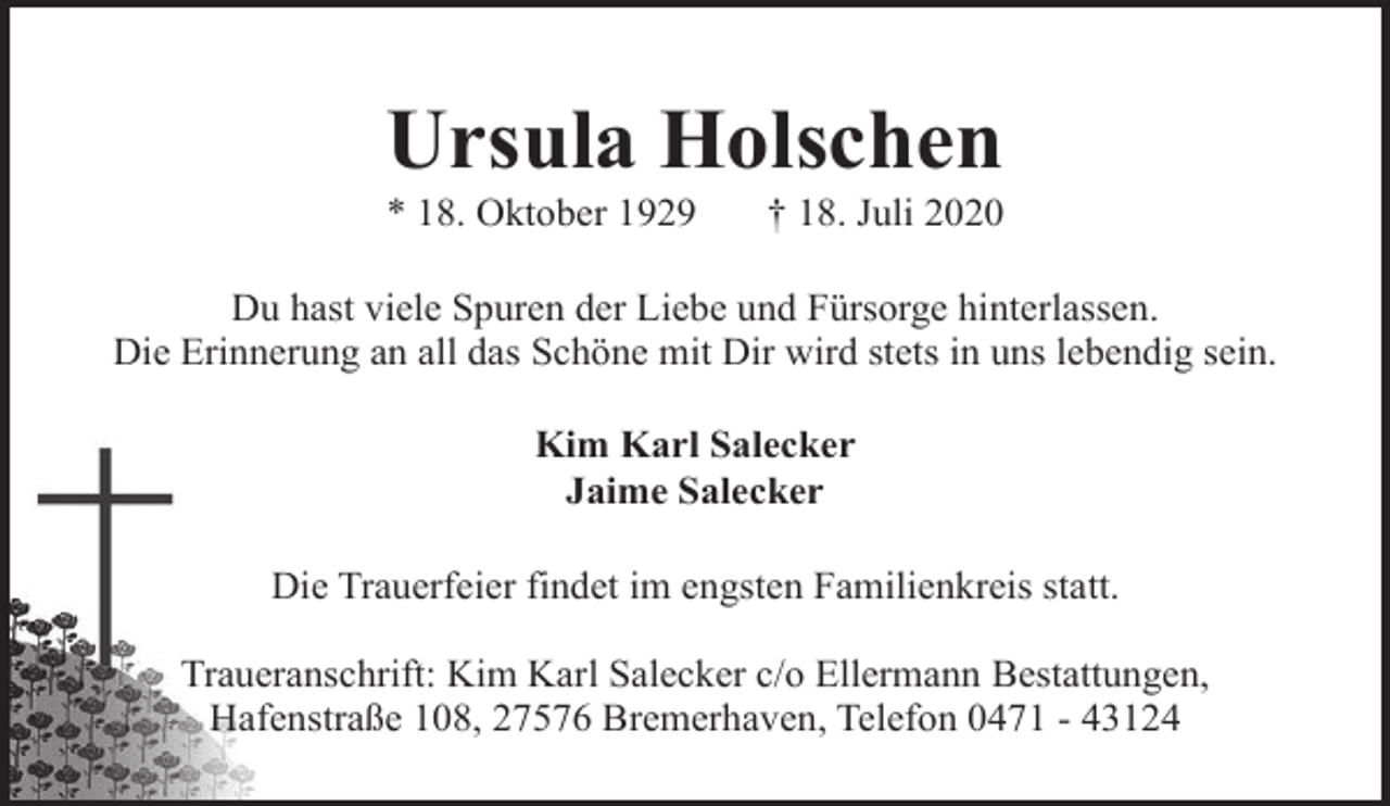 <p>Ursula Holschen</p><p>* 18. Oktober 1929</p><p>† 18. Juli 2020</p><p>Du hast viele Spuren der Liebe und Fürsorge hinterlassen.<br />Die Erinnerung an all das Schöne mit Dir wird stets in uns lebendig sein.<br />Kim Karl Salecker<br />Jaime Salecker<br />Die Trauerfeier findet im engsten Familienkreis statt.<br />Traueranschrift: Kim Karl Salecker c/o Ellermann Bestattungen,<br />Hafenstraße 108, 27576 Bremerhaven, Telefon 0471 - 43124</p>