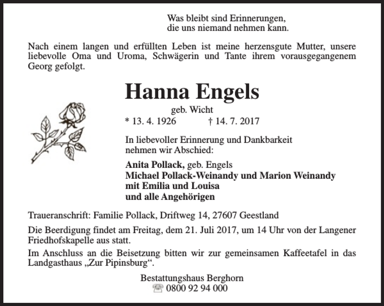 <p>Was bleibt sind Erinnerungen,<br />die uns niemand nehmen kann.<br />Nach einem langen und erfüllten Leben ist meine herzensgute Mutter, unsere<br />liebevolle Oma und Uroma, Schwägerin und Tante ihrem vorausgegangenem<br />Georg gefolgt.</p><p>Hanna Engels</p><p>geb. Wicht<br />* 13. 4. 1926<br />† 14. 7. 2017<br />In liebevoller Erinnerung und Dankbarkeit<br />nehmen wir Abschied:<br />Anita Pollack, geb. Engels<br />Michael Pollack-Weinandy und Marion Weinandy<br />mit Emilia und Louisa<br />und alle Angehörigen<br />Traueranschrift: Familie Pollack, Driftweg 14, 27607 Geestland<br />Die Beerdigung findet am Freitag, dem 21. Juli 2017, um 14 Uhr von der Langener<br />Friedhofskapelle aus statt.<br />Im Anschluss an die Beisetzung bitten wir zur gemeinsamen Kaffeetafel in das<br />Landgasthaus „Zur Pipinsburg“.<br />Bestattungshaus Berghorn<br />0800 92 94 000</p>