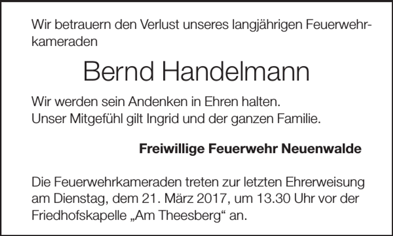 <p>Wir betrauern den Verlust unseres langjährigen Feuerwehrkameraden</p><p>Bernd Handelmann<br />Wir werden sein Andenken in Ehren halten.<br />Unser Mitgefühl gilt Ingrid und der ganzen Familie.<br />Freiwillige Feuerwehr Neuenwalde<br />Die Feuerwehrkameraden treten zur letzten Ehrerweisung<br />am Dienstag, dem 21. März 2017, um 13.30 Uhr vor der<br />Friedhofskapelle „Am Theesberg“ an.</p>