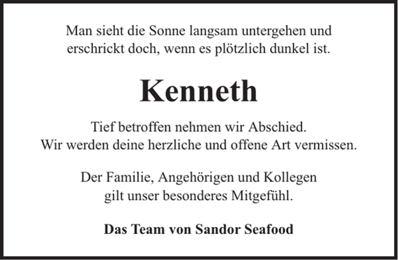 <p>Man sieht die Sonne langsam untergehen und<br />erschrickt doch, wenn es plötzlich dunkel ist.</p><p>Kenneth<br />Tief betroffen nehmen wir Abschied.<br />Wir werden deine herzliche und offene Art vermissen.<br />Der Familie, Angehörigen und Kollegen<br />gilt unser besonderes Mitgefühl.<br />Das Team von Sandor Seafood</p>