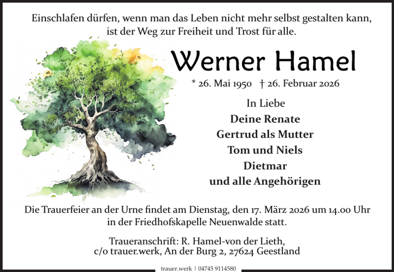 <p>Einschlafen dürfen, wenn man das Leben nicht mehr selbst gestalten kann,<br />ist der Weg zur Freiheit und Trost für alle.</p>
<p>* 26. Mai 1950 † 26. Februar 2026</p>
<p>In Liebe<br />Deine Renate<br />Gertrud als Mutter<br />Tom und Niels<br />Dietmar<br />und alle Angehörigen<br />Die Trauerfeier an der Urne ﬁndet am Dienstag, den 17. März 2026 um 14.00 Uhr<br />in der Friedhofskapelle Neuenwalde statt.<br />Traueranschrift: R. Hamel­von der Lieth,<br />c/o trauer.werk, An der Burg 2, 27624 Geestland<br />trauer.werk | 04745 9114580</p>