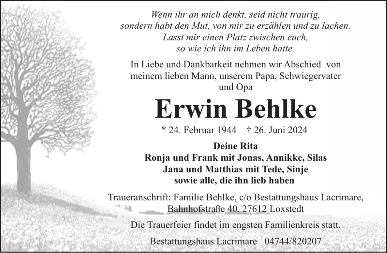 <p>Wenn ihr an mich denkt, seid nicht traurig,<br />sondern habt den Mut, von mir zu erzählen und zu lachen.<br />Lasst mir einen Platz zwischen euch,<br />so wie ich ihn im Leben hatte.<br />In Liebe und Dankbarkeit nehmen wir Abschied von<br />meinem lieben Mann, unserem Papa, Schwiegervater<br />und Opa</p><p>Erwin Behlke<br />* 24. Februar 1944</p><p>† 26. Juni 2024</p><p>Deine Rita<br />Ronja und Frank mit Jonas, Annikke, Silas<br />Jana und Matthias mit Tede, Sinje<br />sowie alle, die ihn lieb haben<br />Traueranschrift: Familie Behlke, c/o Bestattungshaus Lacrimare,<br />Bahnhofstraße 40, 27612 Loxstedt<br />Die Trauerfeier findet im engsten Familienkreis statt.<br />Bestattungshaus Lacrimare 04744/820207</p>