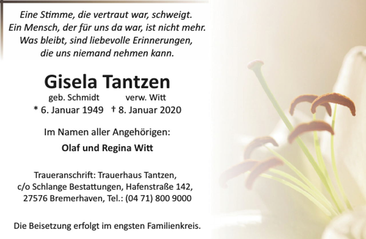 <p>Eine S�mme, die vertraut war, schweigt.<br />Ein Mensch, der für uns da war, ist nicht mehr.<br />Was bleibt, sind liebevolle Erinnerungen,<br />die uns niemand nehmen kann.</p><p>Gisela Tantzen<br />geb. Schmidt</p><p>verw. Wi�</p><p>* 6. Januar 1949 † 8. Januar 2020<br />Im Namen aller Angehörigen:<br />Olaf und Regina Wi�<br />Traueranschri�: Trauerhaus Tantzen,<br />c/o Schlange Besta�ungen, Hafenstraße 142,<br />27576 Bremerhaven, Tel.: (04 71) 800 9000</p><p>Die Beisetzung erfolgt im engsten Familienkreis.</p>