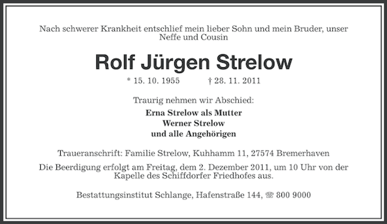 <p>Nach schwerer Krankheit entschlief mein lieber Sohn und mein Bruder, unser<br />Neffe und Cousin</p><p>Rolf Jürgen Strelow<br />* 15. 10. 1955</p><p>† 28. 11. 2011</p><p>Traurig nehmen wir Abschied:<br />Erna Strelow als Mutter<br />Werner Strelow<br />und alle Angehörigen<br />Traueranschrift: Familie Strelow, Kuhhamm 11, 27574 Bremerhaven<br />Die Beerdigung erfolgt am Freitag, dem 2. Dezember 2011, um 10 Uhr von der<br />Kapelle des Schiffdorfer Friedhofes aus.<br />Bestattungsinstitut Schlange, Hafenstraße 144, 800 9000</p>