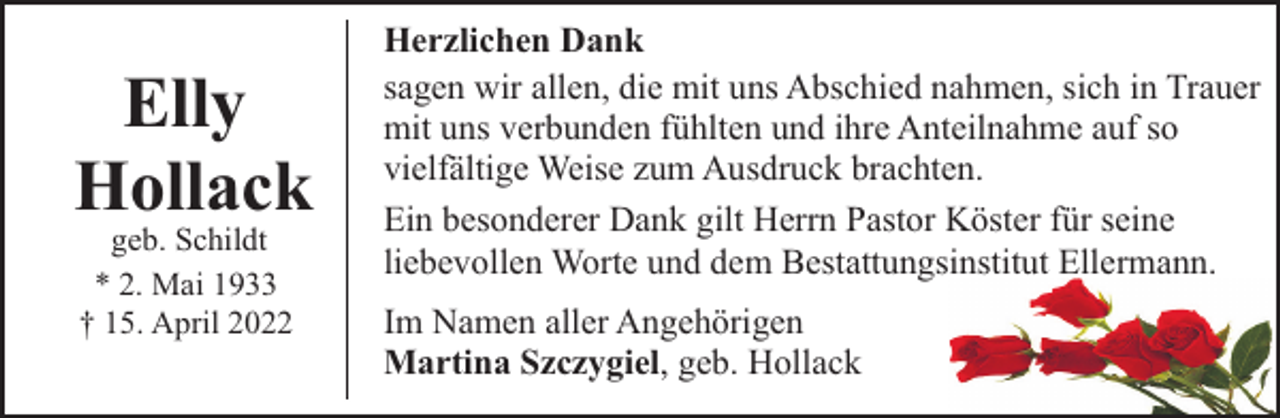 <p>Elly<br />Hollack<br />geb. Schildt<br />* 2. Mai 1933<br />† 15. April 2022</p><p>Herzlichen Dank<br />sagen wir allen, die mit uns Abschied nahmen, sich in Trauer<br />mit uns verbunden fühlten und ihre Anteilnahme auf so<br />vielfältige Weise zum Ausdruck brachten.<br />Ein besonderer Dank gilt Herrn Pastor Köster für seine<br />liebevollen Worte und dem Bestattungsinstitut Ellermann.<br />Im Namen aller Angehörigen<br />Martina Szczygiel, geb. Hollack</p>