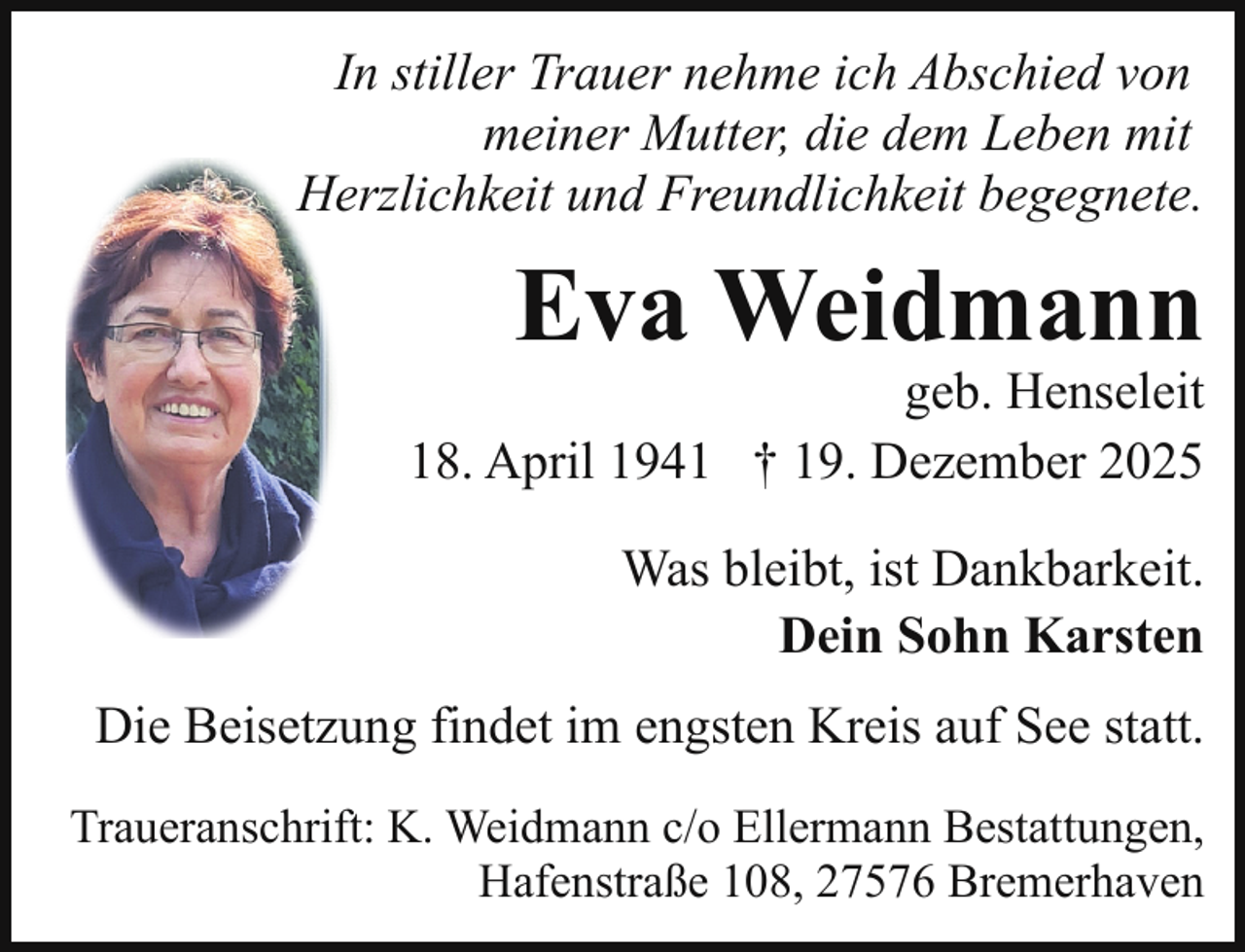<p>In stiller Trauer nehme ich Abschied von<br />meiner Mutter, die dem Leben mit<br />Herzlichkeit und Freundlichkeit begegnete.</p><p>Eva Weidmann</p><p>geb. Henseleit<br />* 18. April 1941 † 19. Dezember 2025</p><p>Was bleibt, ist Dankbarkeit.<br />Dein Sohn Karsten<br />Die Beisetzung findet im engsten Kreis auf See statt.<br />Traueranschrift: K. Weidmann c/o Ellermann Bestattungen,<br />Hafenstraße 108, 27576 Bremerhaven</p>