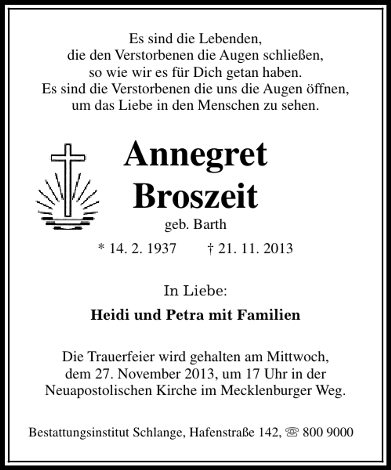 <p>Es sind die Lebenden,<br />die den Verstorbenen die Augen schließen,<br />so wie wir es für Dich getan haben.<br />Es sind die Verstorbenen die uns die Augen öffnen,<br />um das Liebe in den Menschen zu sehen.</p>
<p>Annegret<br />Broszeit<br />geb. Barth</p>
<p>* 14. 2. 1937</p>
<p>† 21. 11. 2013</p>
<p>In Liebe:<br />Heidi und Petra mit Familien<br />Die Trauerfeier wird gehalten am Mittwoch,<br />dem 27. November 2013, um 17 Uhr in der<br />Neuapostolischen Kirche im Mecklenburger Weg.<br />Bestattungsinstitut Schlange, Hafenstraße 142, s 800 9000</p>