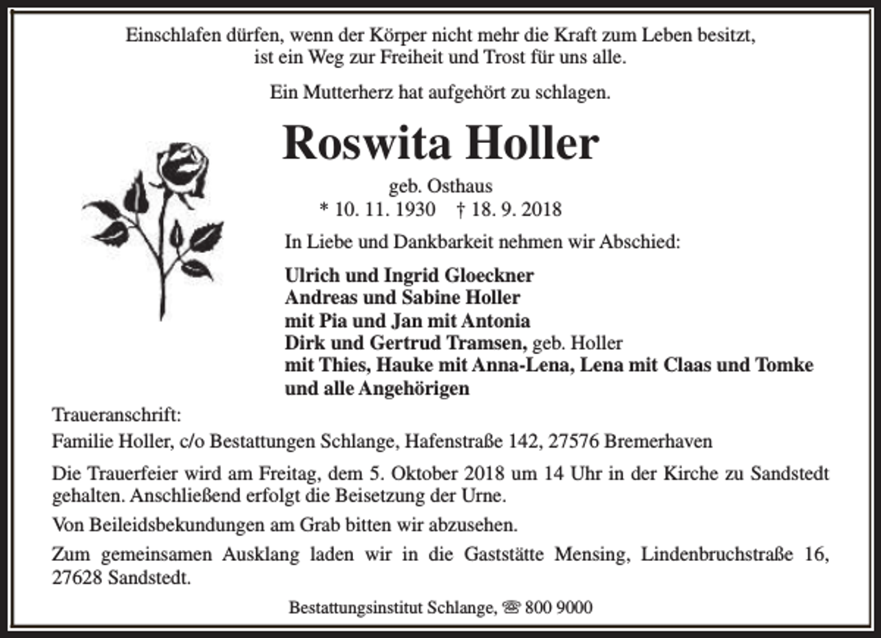 <p>Einschlafen dürfen, wenn der Körper nicht mehr die Kraft zum Leben besitzt,<br />ist ein Weg zur Freiheit und Trost für uns alle.<br />Ein Mutterherz hat aufgehört zu schlagen.</p><p>Roswita Holler<br />geb. Osthaus<br />* 10. 11. 1930 † 18. 9. 2018</p><p>In Liebe und Dankbarkeit nehmen wir Abschied:<br />Ulrich und Ingrid Gloeckner<br />Andreas und Sabine Holler<br />mit Pia und Jan mit Antonia<br />Dirk und Gertrud Tramsen, geb. Holler<br />mit Thies, Hauke mit Anna-Lena, Lena mit Claas und Tomke<br />und alle Angehörigen<br />Traueranschrift:<br />Familie Holler, c/o Bestattungen Schlange, Hafenstraße 142, 27576 Bremerhaven<br />Die Trauerfeier wird am Freitag, dem 5. Oktober 2018 um 14 Uhr in der Kirche zu Sandstedt<br />gehalten. Anschließend erfolgt die Beisetzung der Urne.<br />Von Beileidsbekundungen am Grab bitten wir abzusehen.<br />Zum gemeinsamen Ausklang laden wir in die Gaststätte Mensing, Lindenbruchstraße 16,<br />27628 Sandstedt.<br />Bestattungsinstitut Schlange, s 800 9000</p>