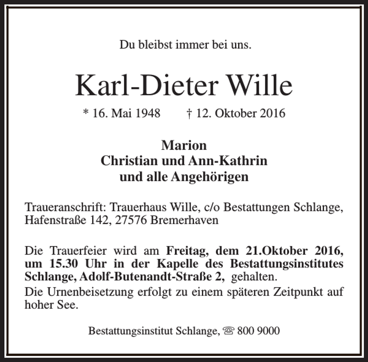 <p>Du bleibst immer bei uns.</p><p>Karl-Dieter Wille<br />* 16. Mai 1948</p><p>† 12. Oktober 2016</p><p>Marion<br />Christian und Ann-Kathrin<br />und alle Angehörigen<br />Traueranschrift: Trauerhaus Wille, c/o Bestattungen Schlange,<br />Hafenstraße 142, 27576 Bremerhaven<br />Die Trauerfeier wird am Freitag, dem 21.Oktober 2016,<br />um 15.30 Uhr in der Kapelle des Bestattungsinstitutes<br />Schlange, Adolf-Butenandt-Straße 2, gehalten.<br />Die Urnenbeisetzung erfolgt zu einem späteren Zeitpunkt auf<br />hoher See.<br />Bestattungsinstitut Schlange, s 800 9000</p>