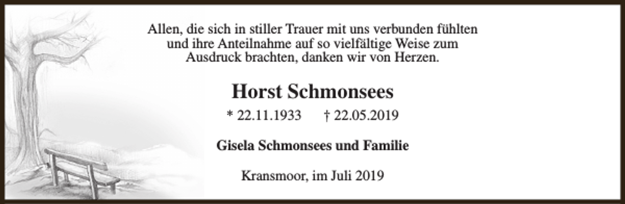 <p>Allen, die sich in stiller Trauer mit uns verbunden fühlten<br />und ihre Anteilnahme auf so vielfältige Weise zum<br />Ausdruck brachten, danken wir von Herzen.</p><p>Horst Schmonsees<br />* 22.11.1933</p><p>† 22.05.2019</p><p>Gisela Schmonsees und Familie<br />Kransmoor, im Juli 2019</p>