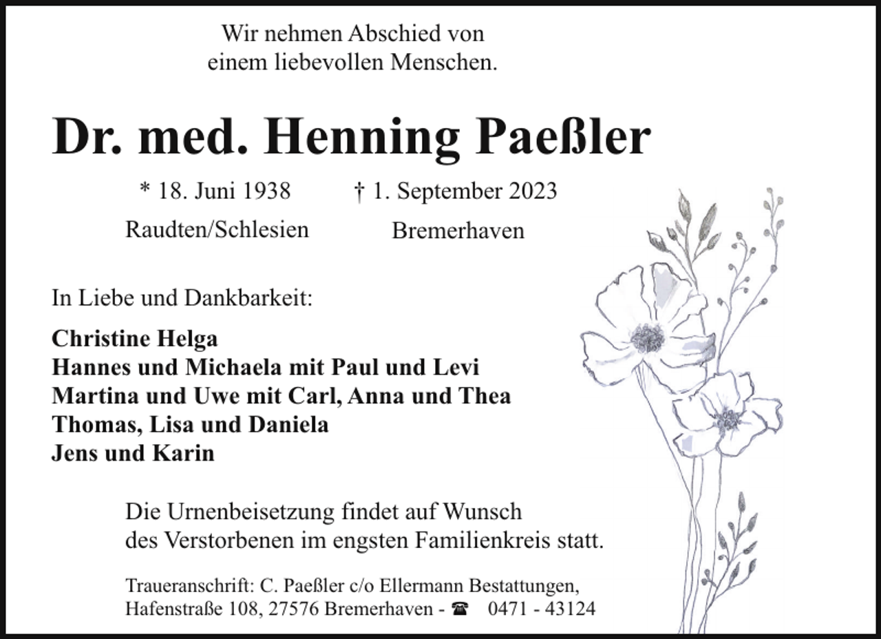 <p>Wir nehmen Abschied von<br />einem liebevollen Menschen.</p><p>Dr. med. Henning Paeßler<br />* 18. Juni 1938</p><p>† 1. September 2023</p><p>Raudten/Schlesien</p><p>Bremerhaven</p><p>In Liebe und Dankbarkeit:<br />Christine Helga<br />Hannes und Michaela mit Paul und Levi<br />Martina und Uwe mit Carl, Anna und Thea<br />Thomas, Lisa und Daniela<br />Jens und Karin<br />Die Urnenbeisetzung findet auf Wunsch<br />des Verstorbenen im engsten Familienkreis staatt.<br />Traueranschrift: C. Paeßler c/o Ellermann Bestattungen,<br />Hafenstraße 108, 27576 Bremerhaven - ( 0471 - 4314</p>