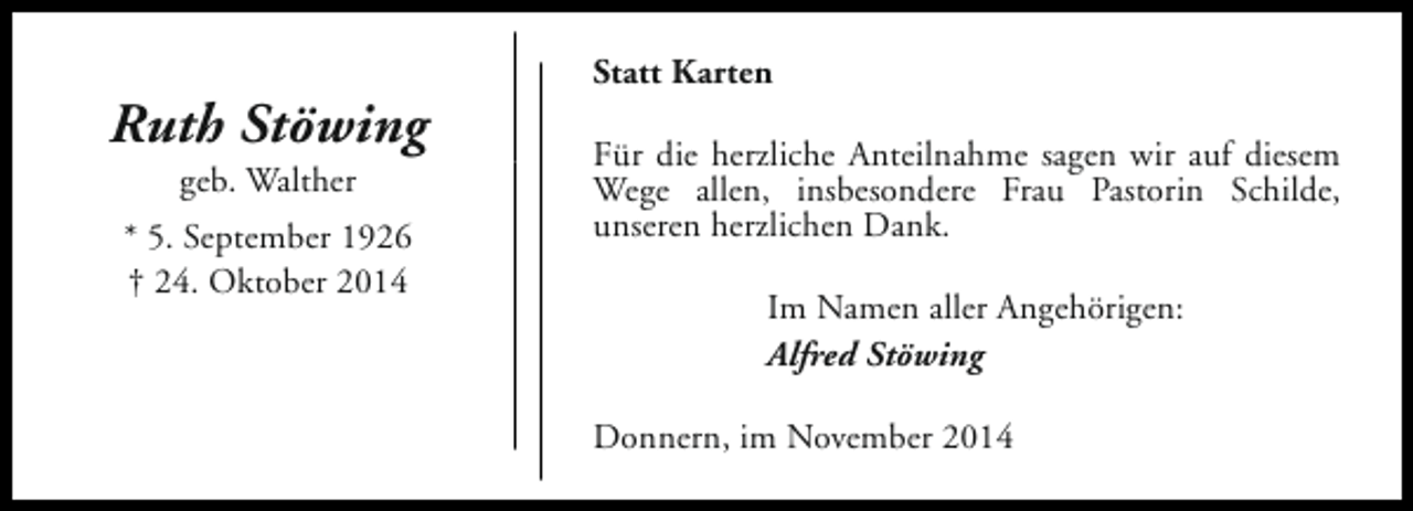 <p>Ruth Stöwing<br />geb. Walther</p><p>* 5. September 1926<br />† 24. Oktober 2014</p><p>Statt Karten<br />Für die herzliche Anteilnahme sagen wir auf diesem<br />Wege allen, insbesondere Frau Pastorin Schilde,<br />unseren herzlichen Dank.<br />Im Namen aller Angehörigen:<br />Alfred Stöwing<br />Donnern, im November 2014</p>
