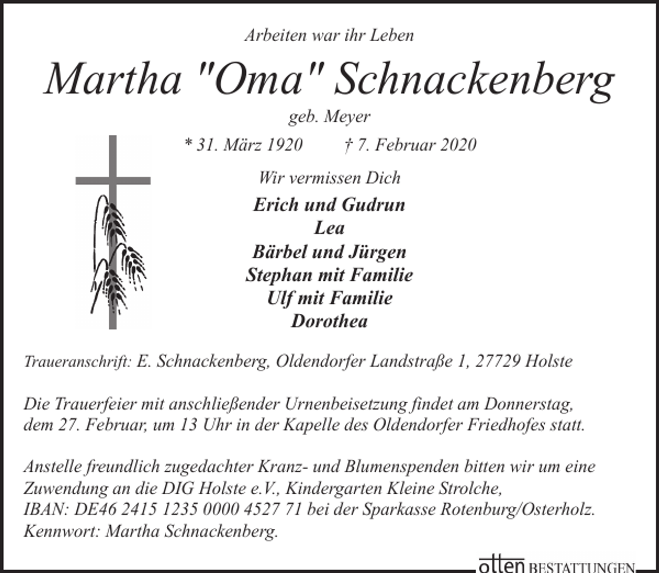 <p>Arbeiten war ihr Leben</p><p>Martha "Oma" Schnackenberg<br />geb. Meyer</p><p>* 31. März 1920</p><p>† 7. Februar 2020</p><p>Wir vermissen Dich</p><p>Erich und Gudrun<br />Lea<br />Bärbel und Jürgen<br />Stephan mit Familie<br />Ulf mit Familie<br />Dorothea<br />Traueranschrift: E. Schnackenberg, Oldendorfer Landstraße 1, 27729 Holste</p><p>Die Trauerfeier mit anschließender Urnenbeisetzung findet am Donnerstag,<br />dem 27. Februar, um 13 Uhr in der Kapelle des Oldendorfer Friedhofes statt.<br />Anstelle freundlich zugedachter Kranz- und Blumenspenden bitten wir um eine<br />Zuwendung an die DIG Holste e.V., Kindergarten Kleine Strolche,<br />IBAN: DE46 2415 1235 0000 4521 bei der Sparkasse Rotenburg/Osterholz.<br />Kennwort: Martha Schnackenberg.</p>