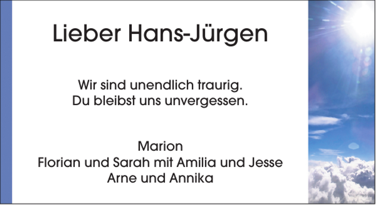 <p>Lieber Hans-Jürgen<br />Wir sind unendlich traurig.<br />Du bleibst uns unvergessen.<br />Marion<br />Florian und Sarah mit Amilia und Jesse<br />Arne und Annika</p>