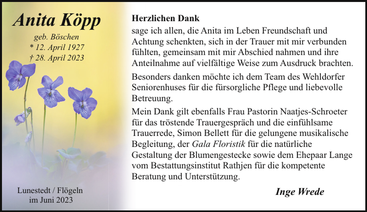 <p>Anita Köpp<br />geb. Böschen<br />* 12. April 1927<br />† 28. April 2023</p><p>Lunestedt / Flögeln<br />im Juni 2023</p><p>Herzlichen Dank<br />sage ich allen, die Anita im Leben Freundschaft und<br />Achtung schenkten, sich in der Trauer mit mir verbunden<br />fühlten, gemeinsam mit mir Abschied nahmen und ihre<br />Anteilnahme auf vielfältige Weise zum Ausdruck brachten.<br />Besonders danken möchte ich dem Team des Wehldorfer<br />Seniorenhuses für die fürsorgliche Pflege und liebevolle<br />Betreuung.<br />Mein Dank gilt ebenfalls Frau Pastorin Naatjes-Schroeter<br />für das tröstende Trauergespräch und die einfühlsame<br />Trauerrede, Simon Bellett für die gelungene musikalische<br />Begleitung, der Gala Floristik für die natürliche<br />Gestaltung der Blumengestecke sowie dem Ehepaar Lange<br />vom Bestattungsinstitut Rathjen für die kompetente<br />Beratung und Unterstützung.</p><p>Inge Wrede</p>
