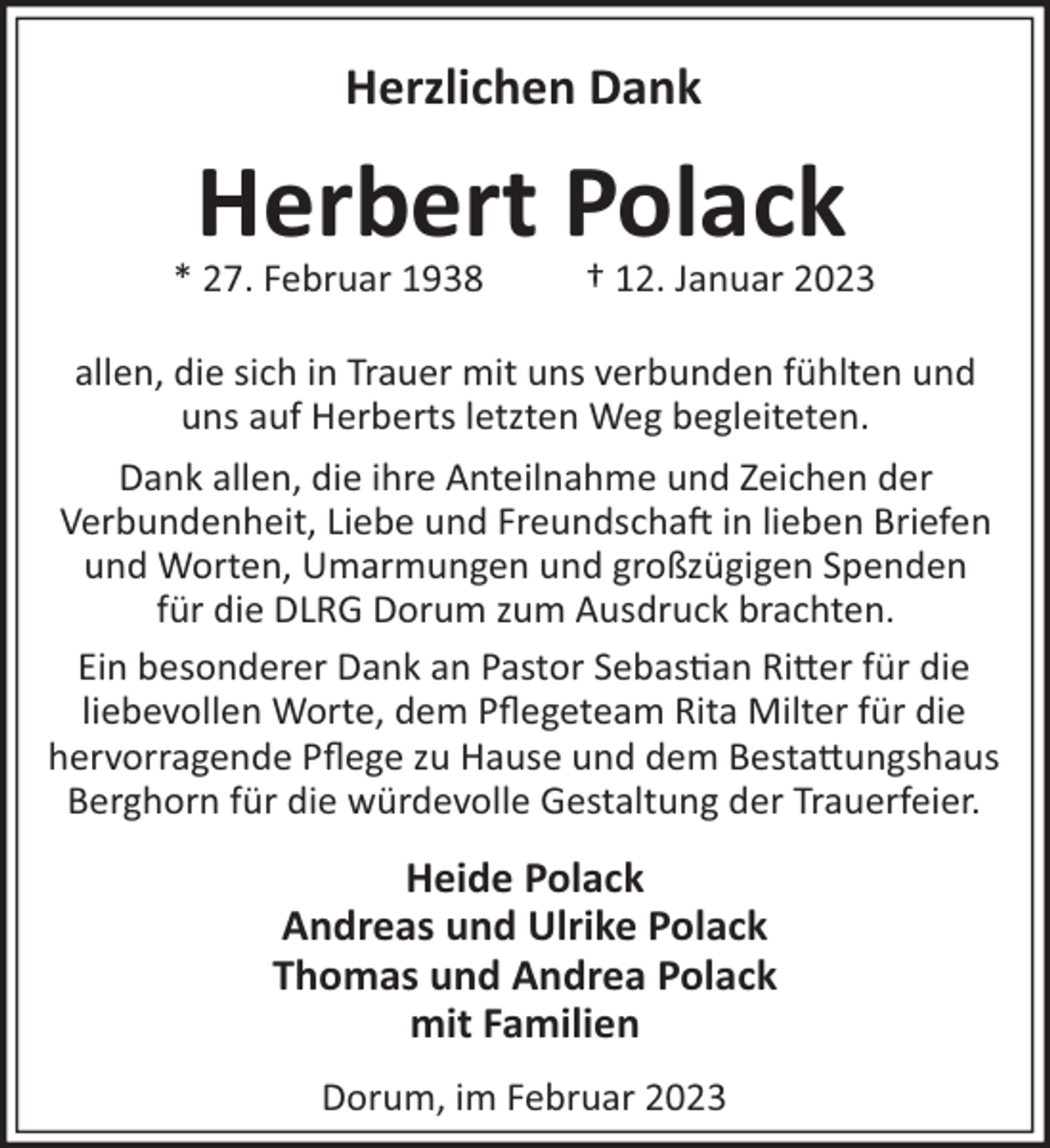 <p>Herzlichen Dank</p><p>Herbert Polack<br />* 27. Februar 1938</p><p>† 12. Januar 2023</p><p>allen, die sich in Trauer mit uns verbunden fühlten und<br />uns auf Herberts letzten Weg begleiteten.<br />Dank allen, die ihre Anteilnahme und Zeichen der<br />Verbundenheit, Liebe und Freundscha! in lieben Briefen<br />und Worten, Umarmungen und großzügigen Spenden<br />für die DLRG Dorum zum Ausdruck brachten.<br />Ein besonderer Dank an Pastor Sebas"an Ri#er für die<br />liebevollen Worte, dem Pﬂegeteam Rita Milter für die<br />hervorragende Pﬂege zu Hause und dem Besta#ungshaus<br />Berghorn für die würdevolle Gestaltung der Trauerfeier.</p><p>Heide Polack<br />Andreas und Ulrike Polack<br />Thomas und Andrea Polack<br />mit Familien<br />Dorum, im Februar 2023</p>