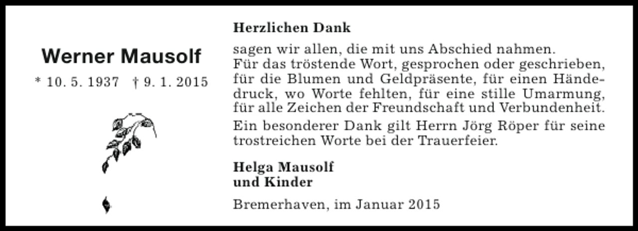 <p>Werner Mausolf<br />* 10. 5. 1937 † 9. 1. 2015</p><p>Herzlichen Dank<br />sagen wir allen, die mit uns Abschied nahmen.<br />Für das tröstende Wort, gesprochen oder geschrieben,<br />für die Blumen und Geldpräsente, für einen Händedruck, wo Worte fehlten, für eine stille Umarmung,<br />für alle Zeichen der Freundschaft und Verbundenheit.<br />Ein besonderer Dank gilt Herrn Jörg Röper für seine<br />trostreichen Worte bei der Trauerfeier.<br />Helga Mausolf<br />und Kinder<br />Bremerhaven, im Januar 2015</p>