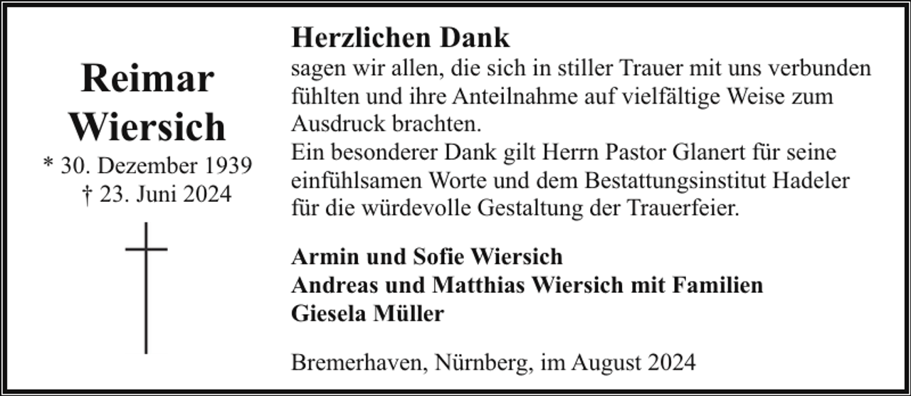 <p>Reimar<br />Wiersich</p><p>* 30. Dezember 1939<br />† 23. Juni 2024</p><p>Herzlichen Dank</p><p>sagen wir allen, die sich in stiller Trauer mit uns verbunden<br />fühlten und ihre Anteilnahme auf vielfältige Weise zum<br />Ausdruck brachten.<br />Ein besonderer Dank gilt Herrn Pastor Glanert für seine<br />einfühlsamen Worte und dem Bestattungsinstitut Hadeler<br />für die würdevolle Gestaltung der Trauerfeier.<br />Armin und Sofie Wiersich<br />Andreas und Matthias Wiersich mit Familien<br />Giesela Müller<br />Bremerhaven, Nürnberg, im August 2024</p>
