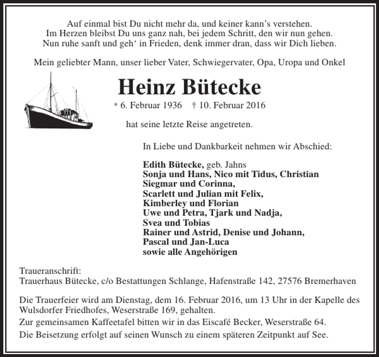 <p>Auf einmal bist Du nicht mehr da, und keiner kann’s verstehen.<br />Im Herzen bleibst Du uns ganz nah, bei jedem Schritt, den wir nun gehen.<br />Nun ruhe sanft und geh‘ in Frieden, denk immer dran, dass wir Dich lieben.<br />Mein geliebter Mann, unser lieber Vater, Schwiegervater, Opa, Uropa und Onkel</p><p>Heinz Bütecke</p><p>* 6. Februar 1936</p><p>† 10. Februar 2016</p><p>hat seine letzte Reise angetreten.<br />In Liebe und Dankbarkeit nehmen wir Abschied:<br />Edith Bütecke, geb. Jahns<br />Sonja und Hans, Nico mit Tidus, Christian<br />Siegmar und Corinna,<br />Scarlett und Julian mit Felix,<br />Kimberley und Florian<br />Uwe und Petra, Tjark und Nadja,<br />Svea und Tobias<br />Rainer und Astrid, Denise und Johann,<br />Pascal und Jan-Luca<br />sowie alle Angehörigen<br />Traueranschrift:<br />Trauerhaus Bütecke, c/o Bestattungen Schlange, Hafenstraße 142, 27576 Bremerhaven<br />Die Trauerfeier wird am Dienstag, dem 16. Februar 2016, um 13 Uhr in der Kapelle des<br />Wulsdorfer Friedhofes, Weserstraße 169, gehalten.<br />Zur gemeinsamen Kaffeetafel bitten wir in das Eiscafé Becker, Weserstraße 64.<br />Die Beisetzung erfolgt auf seinen Wunsch zu einem späteren Zeitpunkt auf See.</p>