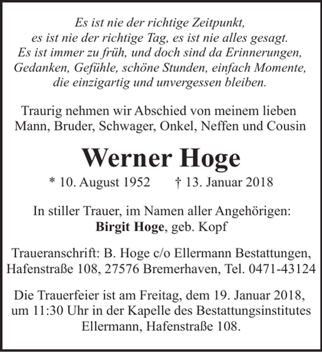 <p>Es ist nie der richtige Zeitpunkt,<br />es ist nie der richtige Tag, es ist nie alles gesagt.<br />Es ist immer zu früh, und doch sind da Erinnerungen,<br />Gedanken, Gefühle, schöne Stunden, einfach Momente,<br />die einzigartig und unvergessen bleiben.</p><p>Traurig nehmen wir Abschied von meinem lieben<br />Mann, Bruder, Schwager, Onkel, Neffen und Cousin</p><p>Werner Hoge</p><p>* 10. August 1952</p><p>† 13. Januar 2018</p><p>In stiller Trauer, im Namen aller Angehörigen:<br />Birgit Hoge, geb. Kopf<br />Traueranschrift: B. Hoge c/o Ellermann Bestattungen,<br />Hafenstraße 108, 27576 Bremerhaven, Tel. 0471-43124<br />Die Trauerfeier ist am Freitag, dem 19. Januar 2018,<br />um 11:30 Uhr in der Kapelle des Bestattungsinstitutes<br />Ellermann, Hafenstraße 108.</p>