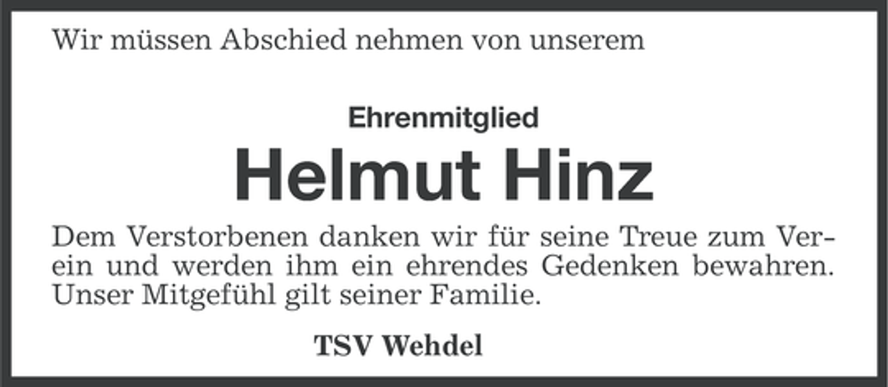 <p>Wir müssen Abschied nehmen von unserem<br />Ehrenmitglied</p><p>Helmut Hinz<br />Dem Verstorbenen danken wir für seine Treue zum Verein und werden ihm ein ehrendes Gedenken bewahren.<br />Unser Mitgefühl gilt seiner Familie.<br />TSV Wehdel</p>