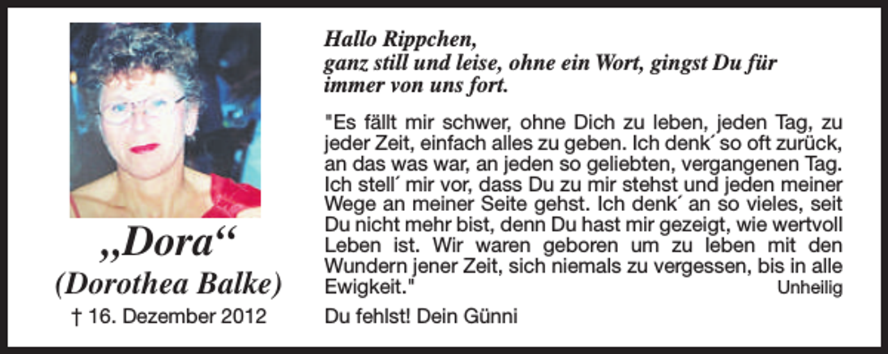 <p>Hallo Rippchen,<br />ganz still und leise, ohne ein Wort, gingst Du für<br />immer von uns fort.</p><p>„Dora“</p><p>(Dorothea Balke)<br />† 16. Dezember 2012</p><p>"Es fällt mir schwer, ohne Dich zu leben, jeden Tag, zu<br />jeder Zeit, einfach alles zu geben. Ich denk´ so oft zurück,<br />an das was war, an jeden so geliebten, vergangenen Tag.<br />Ich stell´ mir vor, dass Du zu mir stehst und jeden meiner<br />Wege an meiner Seite gehst. Ich denk´ an so vieles, seit<br />Du nicht mehr bist, denn Du hast mir gezeigt, wie wertvoll<br />Leben ist. Wir waren geboren um zu leben mit den<br />Wundern jener Zeit, sich niemals zu vergessen, bis in alle<br />Ewigkeit."<br />Unheilig<br />Du fehlst! Dein Günni</p>