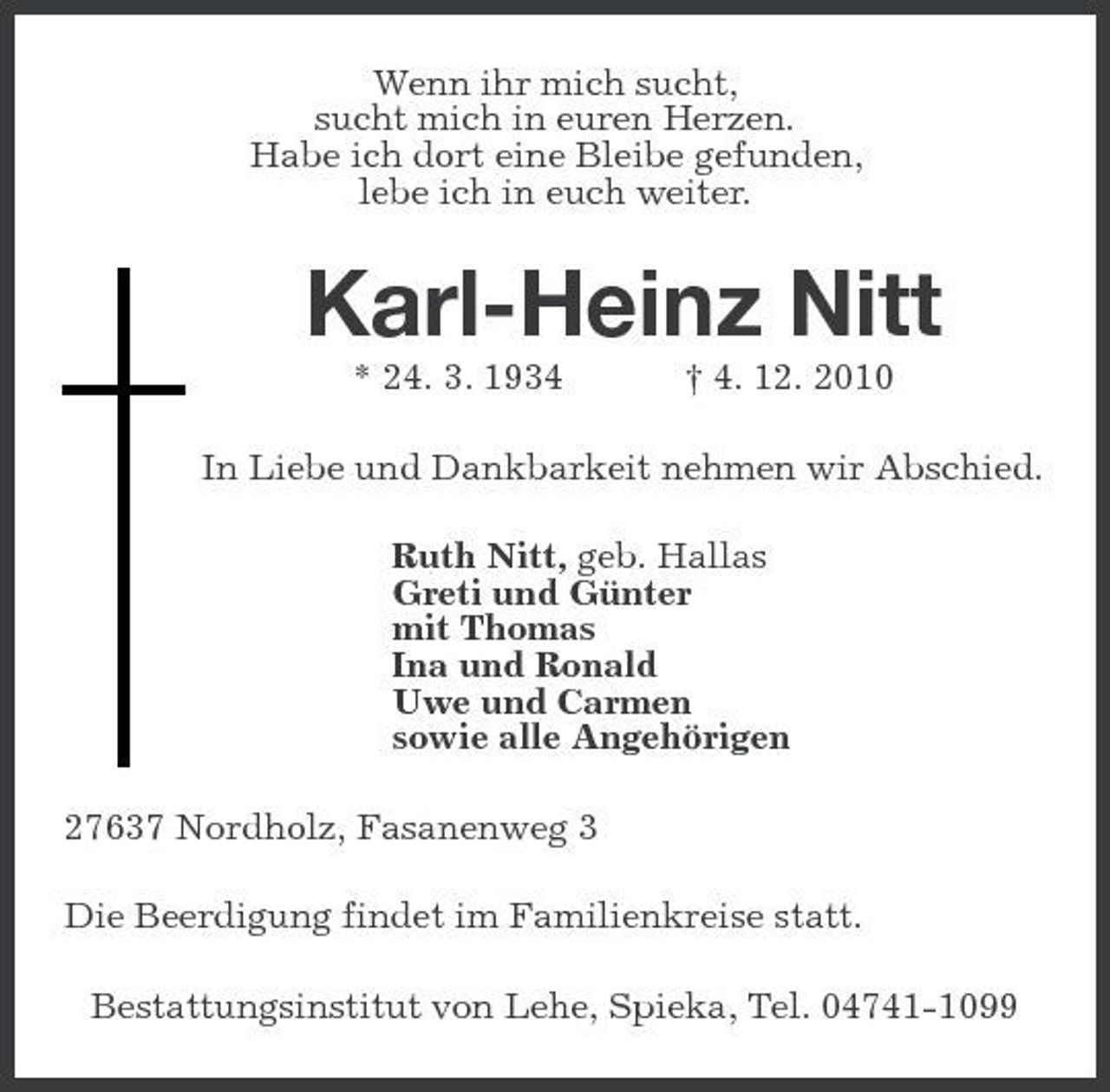 <p>Wenn ihr mich sucht, sucht mich in euren Herzen. Habe ich dort eine Bleibe gefunden, lebe ich in euch weiter.</p><p>Karl-Heinz Nitt<br />* 24. 3. 1934 † 4. 12. 2010 In Liebe und Dankbarkeit nehmen wir Abschied. Ruth Nitt, geb. Hallas Greti und Günter mit Thomas Ina und Ronald Uwe und Carmen sowie alle Angehörigen 27637 Nordholz, Fasanenweg 3 Die Beerdigung findet im Familienkreise statt. Bestattungsinstitut von Lehe, Spieka, Tel. 04741-1099</p>